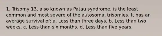 1. Trisomy 13, also known as Patau syndrome, is the least common and most severe of the autosomal trisomies. It has an average survival of: a. Less than three days. b. Less than two weeks. c. Less than six months. d. Less than five years.