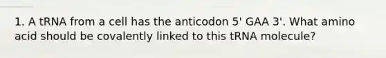 1. A tRNA from a cell has the anticodon 5' GAA 3'. What amino acid should be covalently linked to this tRNA molecule?