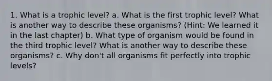 1. What is a trophic level? a. What is the first trophic level? What is another way to describe these organisms? (Hint: We learned it in the last chapter) b. What type of organism would be found in the third trophic level? What is another way to describe these organisms? c. Why don't all organisms fit perfectly into trophic levels?