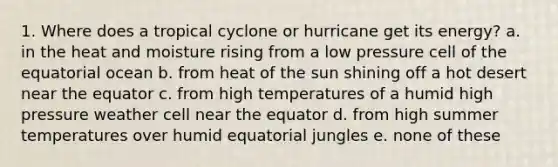 1. Where does a tropical cyclone or hurricane get its energy? a. in the heat and moisture rising from a low pressure cell of the equatorial ocean b. from heat of the sun shining off a hot desert near the equator c. from high temperatures of a humid high pressure weather cell near the equator d. from high summer temperatures over humid equatorial jungles e. none of these