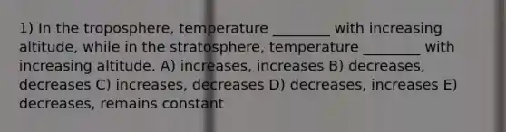 1) In the troposphere, temperature ________ with increasing altitude, while in the stratosphere, temperature ________ with increasing altitude. A) increases, increases B) decreases, decreases C) increases, decreases D) decreases, increases E) decreases, remains constant