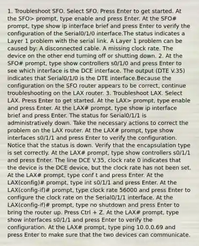 1. Troubleshoot SFO. Select SFO. Press Enter to get started. At the SFO> prompt, type enable and press Enter. At the SFO# prompt, type show ip interface brief and press Enter to verify the configuration of the Serial0/1/0 interface.The status indicates a Layer 1 problem with the serial link. A Layer 1 problem can be caused by: A disconnected cable. A missing clock rate. The device on the other end turning off or shutting down. 2. At the SFO# prompt, type show controllers s0/1/0 and press Enter to see which interface is the DCE interface. The output (DTE V.35) indicates that Serial0/1/0 is the DTE interface.Because the configuration on the SFO router appears to be correct, continue troubleshooting on the LAX router. 3. Troubleshoot LAX. Select LAX. Press Enter to get started. At the LAX> prompt, type enable and press Enter. At the LAX# prompt, type show ip interface brief and press Enter. The status for Serial0/1/1 is administratively down. Take the necessary actions to correct the problem on the LAX router. At the LAX# prompt, type show interfaces s0/1/1 and press Enter to verify the configuration. Notice that the status is down. Verify that the encapsulation type is set correctly. At the LAX# prompt, type show controllers s0/1/1 and press Enter. The line DCE V.35, clock rate 0 indicates that the device is the DCE device, but the clock rate has not been set. At the LAX# prompt, type conf t and press Enter. At the LAX(config)# prompt, type int s0/1/1 and press Enter. At the LAX(config-if)# prompt, type clock rate 56000 and press Enter to configure the clock rate on the Serial0/1/1 interface. At the LAX(config-if)# prompt, type no shutdown and press Enter to bring the router up. Press Ctrl + Z. At the LAX# prompt, type show interfaces s0/1/1 and press Enter to verify the configuration. At the LAX# prompt, type ping 10.0.0.69 and press Enter to make sure that the two devices can communicate.