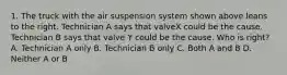 1. The truck with the air suspension system shown above leans to the right. Technician A says that valveX could be the cause. Technician B says that valve Y could be the cause. Who is right? A. Technician A only B. Technician B only C. Both A and B D. Neither A or B