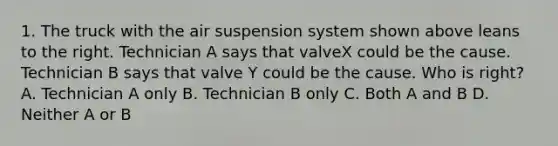 1. The truck with the air suspension system shown above leans to the right. Technician A says that valveX could be the cause. Technician B says that valve Y could be the cause. Who is right? A. Technician A only B. Technician B only C. Both A and B D. Neither A or B