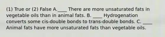 (1) True or (2) False A.____ There are more unsaturated fats in vegetable oils than in animal fats. B. ____ Hydrogenation converts some cis-double bonds to trans-double bonds. C. ____ Animal fats have more unsaturated fats than vegetable oils.