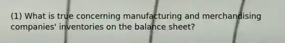 (1) What is true concerning manufacturing and merchandising companies' inventories on the balance sheet?