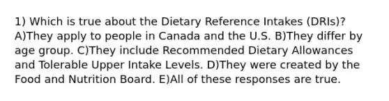 1) Which is true about the Dietary Reference Intakes (DRIs)? A)They apply to people in Canada and the U.S. B)They differ by age group. C)They include Recommended Dietary Allowances and Tolerable Upper Intake Levels. D)They were created by the Food and Nutrition Board. E)All of these responses are true.