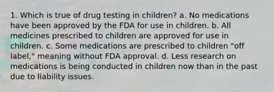 1. Which is true of drug testing in children? a. No medications have been approved by the FDA for use in children. b. All medicines prescribed to children are approved for use in children. c. Some medications are prescribed to children "off label," meaning without FDA approval. d. Less research on medications is being conducted in children now than in the past due to liability issues.