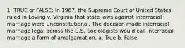 1. TRUE or FALSE: In 1967, the Supreme Court of United States ruled in Loving v. Virginia that state laws against interracial marriage were unconstitutional. The decision made interracial marriage legal across the U.S. Sociologists would call interracial marriage a form of amalgamation. a. True b. False