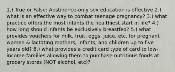 1.) True or False: Abstinence-only sex education is effective 2.) what is an effective way to combat teenage pregnancy? 3.) what practice offers the most infants the healthiest start in life? 4.) how long should infants be exclusively breastfed? 5.) what provides vouchers for milk, fruit, eggs, juice, etc. for pregnant women & lactating mothers, infants, and children up to five years old? 6.) what provides a credit card type of card to low-income families allowing them to purchase nutritious foods at grocery stores (NOT alcohol, etc)?