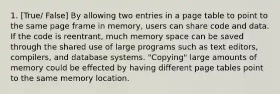 1. [True/ False] By allowing two entries in a page table to point to the same page frame in memory, users can share code and data. If the code is reentrant, much memory space can be saved through the shared use of large programs such as text editors, compilers, and database systems. "Copying" large amounts of memory could be effected by having different page tables point to the same memory location.