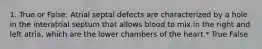 1. True or False: Atrial septal defects are characterized by a hole in the interatrial septum that allows blood to mix in the right and left atria, which are the lower chambers of the heart.* True False