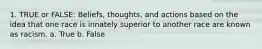 1. TRUE or FALSE: Beliefs, thoughts, and actions based on the idea that one race is innately superior to another race are known as racism. a. True b. False