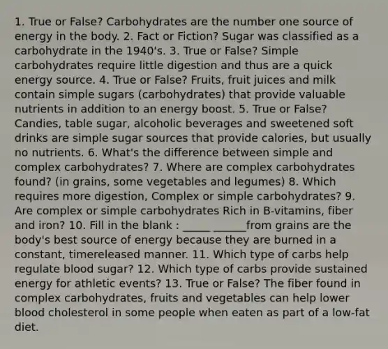 1. True or False? Carbohydrates are the number one source of energy in the body. 2. Fact or Fiction? Sugar was classified as a carbohydrate in the 1940's. 3. True or False? Simple carbohydrates require little digestion and thus are a quick energy source. 4. True or False? Fruits, fruit juices and milk contain simple sugars (carbohydrates) that provide valuable nutrients in addition to an energy boost. 5. True or False? Candies, table sugar, alcoholic beverages and sweetened soft drinks are simple sugar sources that provide calories, but usually no nutrients. 6. What's the difference between simple and complex carbohydrates? 7. Where are complex carbohydrates found? (in grains, some vegetables and legumes) 8. Which requires more digestion, Complex or simple carbohydrates? 9. Are complex or simple carbohydrates Rich in B-vitamins, fiber and iron? 10. Fill in the blank : _____ ______from grains are the body's best source of energy because they are burned in a constant, timereleased manner. 11. Which type of carbs help regulate blood sugar? 12. Which type of carbs provide sustained energy for athletic events? 13. True or False? The fiber found in complex carbohydrates, fruits and vegetables can help lower blood cholesterol in some people when eaten as part of a low-fat diet.