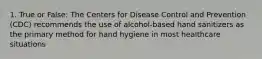 1. True or False: The Centers for Disease Control and Prevention (CDC) recommends the use of alcohol-based hand sanitizers as the primary method for hand hygiene in most healthcare situations