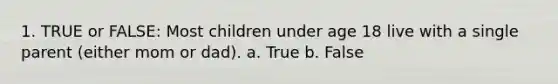 1. TRUE or FALSE: Most children under age 18 live with a single parent (either mom or dad). a. True b. False