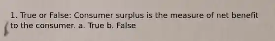 1. True or False: Consumer surplus is the measure of net benefit to the consumer. a. True b. False