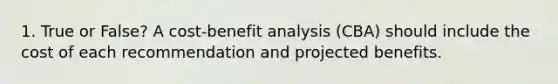 1. True or False? A cost-benefit analysis (CBA) should include the cost of each recommendation and projected benefits.