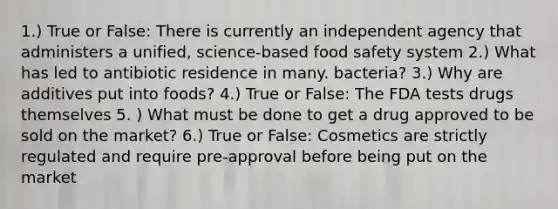 1.) True or False: There is currently an independent agency that administers a unified, science-based food safety system 2.) What has led to antibiotic residence in many. bacteria? 3.) Why are additives put into foods? 4.) True or False: The FDA tests drugs themselves 5. ) What must be done to get a drug approved to be sold on the market? 6.) True or False: Cosmetics are strictly regulated and require pre-approval before being put on the market