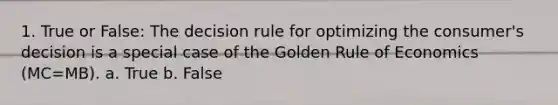 1. True or False: The decision rule for optimizing the consumer's decision is a special case of the Golden Rule of Economics (MC=MB). a. True b. False