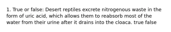 1. True or false: Desert reptiles excrete nitrogenous waste in the form of uric acid, which allows them to reabsorb most of the water from their urine after it drains into the cloaca. true false