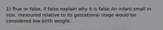 1) True or false, if false explain why it is false An infant small in size, measured relative to its gestational stage would be considered low birth weight.