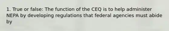 1. True or false: The function of the CEQ is to help administer NEPA by developing regulations that federal agencies must abide by