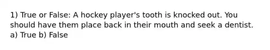 1) True or False: A hockey player's tooth is knocked out. You should have them place back in their mouth and seek a dentist. a) True b) False