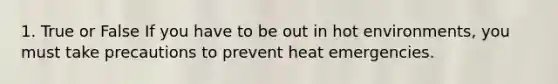 1. True or False If you have to be out in hot environments, you must take precautions to prevent heat emergencies.