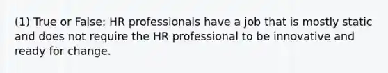 (1) True or False: HR professionals have a job that is mostly static and does not require the HR professional to be innovative and ready for change.