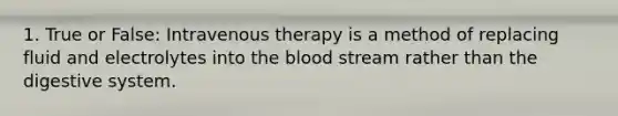 1. True or False: Intravenous therapy is a method of replacing fluid and electrolytes into the blood stream rather than the digestive system.