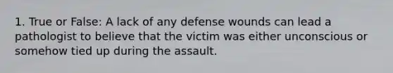 1. True or False: A lack of any defense wounds can lead a pathologist to believe that the victim was either unconscious or somehow tied up during the assault.