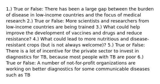 1.) True or False: There has been a large gap between the burden of disease in low-income countries and the focus of medical research 2.) True or False: More scientists and researchers from low-income countries are being trained 3.) What could help improve the development of vaccines and drugs and reduce resistance? 4.) What could lead to more nutritious and disease-resistant crops (but is not always welcome)? 5.) True or False: There is a lot of incentive for the private sector to invest in diagnostics for TB, because most people with TB are poor 6.) True or False: A number of not-for-profit organizations are working on better diagnostics for some communicable diseases such as TB