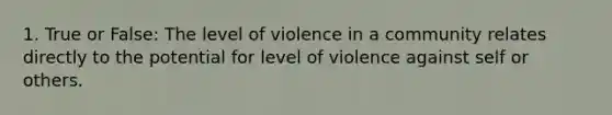 1. True or False: The level of violence in a community relates directly to the potential for level of violence against self or others.