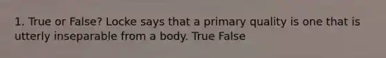 1. True or False? Locke says that a primary quality is one that is utterly inseparable from a body. True False