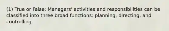 (1) True or False: Managers' activities and responsibilities can be classified into three broad functions: planning, directing, and controlling.