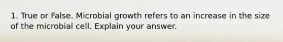 1. True or False. Microbial growth refers to an increase in the size of the microbial cell. Explain your answer.