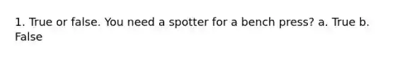 1. True or false. You need a spotter for a bench press? a. True b. False