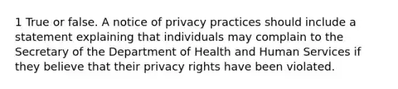 1 True or false. A notice of privacy practices should include a statement explaining that individuals may complain to the Secretary of the Department of Health and Human Services if they believe that their privacy rights have been violated.