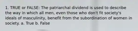 1. TRUE or FALSE: The patriarchal dividend is used to describe the way in which all men, even those who don't fit society's ideals of masculinity, benefit from the subordination of women in society. a. True b. False