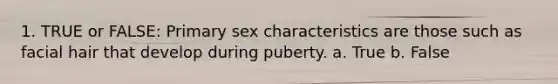 1. TRUE or FALSE: Primary sex characteristics are those such as facial hair that develop during puberty. a. True b. False