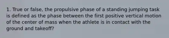 1. True or false, the propulsive phase of a standing jumping task is defined as the phase between the first positive vertical motion of the center of mass when the athlete is in contact with the ground and takeoff?