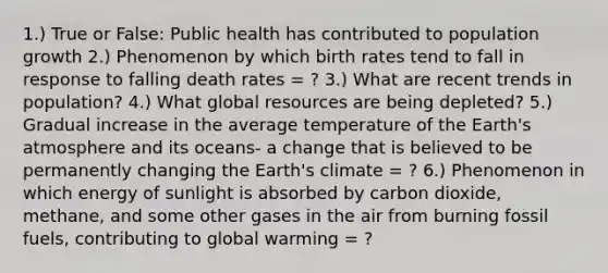 1.) True or False: Public health has contributed to population growth 2.) Phenomenon by which birth rates tend to fall in response to falling death rates = ? 3.) What are recent trends in population? 4.) What global resources are being depleted? 5.) Gradual increase in the average temperature of the Earth's atmosphere and its oceans- a change that is believed to be permanently changing the Earth's climate = ? 6.) Phenomenon in which energy of sunlight is absorbed by carbon dioxide, methane, and some other gases in the air from burning fossil fuels, contributing to global warming = ?