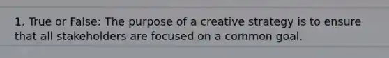 1. True or False: The purpose of a creative strategy is to ensure that all stakeholders are focused on a common goal.