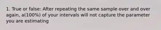 1. True or false: After repeating the same sample over and over again, a(100%) of your intervals will not capture the parameter you are estimating