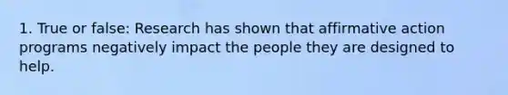 1. True or false: Research has shown that affirmative action programs negatively impact the people they are designed to help.