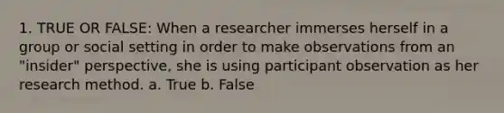 1. TRUE OR FALSE: When a researcher immerses herself in a group or social setting in order to make observations from an "insider" perspective, she is using participant observation as her research method. a. True b. False