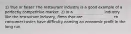 1) True or false? The restaurant industry is a good example of a perfectly competitive market. 2) In a ________________ industry like the restaurant industry, firms that are ________________ to consumer tastes have difficulty earning an economic profit in the long run.