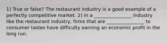 1) True or false? The restaurant industry is a good example of a perfectly competitive market. 2) In a ________________ industry like the restaurant industry, firms that are ________________ to consumer tastes have difficulty earning an economic profit in the long run.