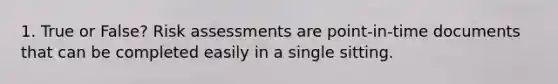 1. True or False? Risk assessments are point-in-time documents that can be completed easily in a single sitting.